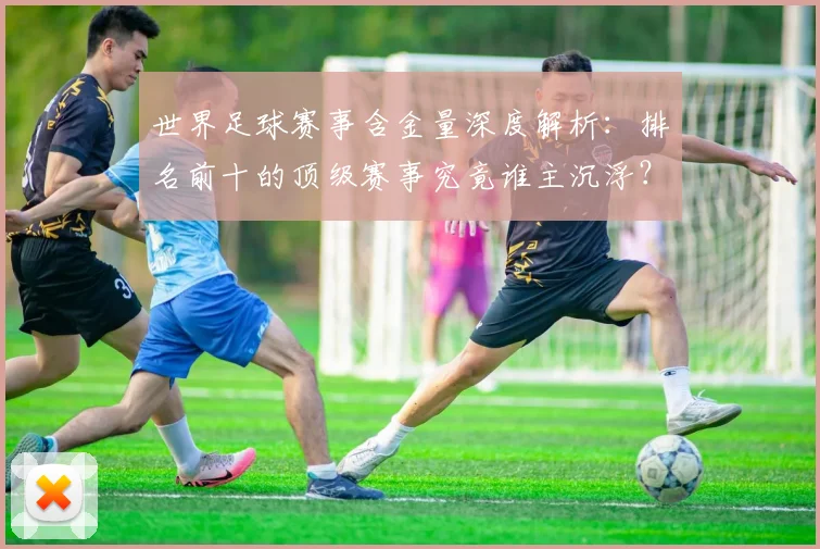 世界足球赛事含金量深度解析：排名前十的顶级赛事究竟谁主沉浮？