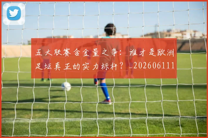 五大联赛含金量之争：谁才是欧洲足坛真正的实力标杆？_20260611141026