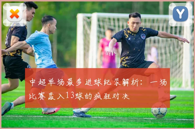 中超单场最多进球纪录解析：一场比赛轰入13球的疯狂对决