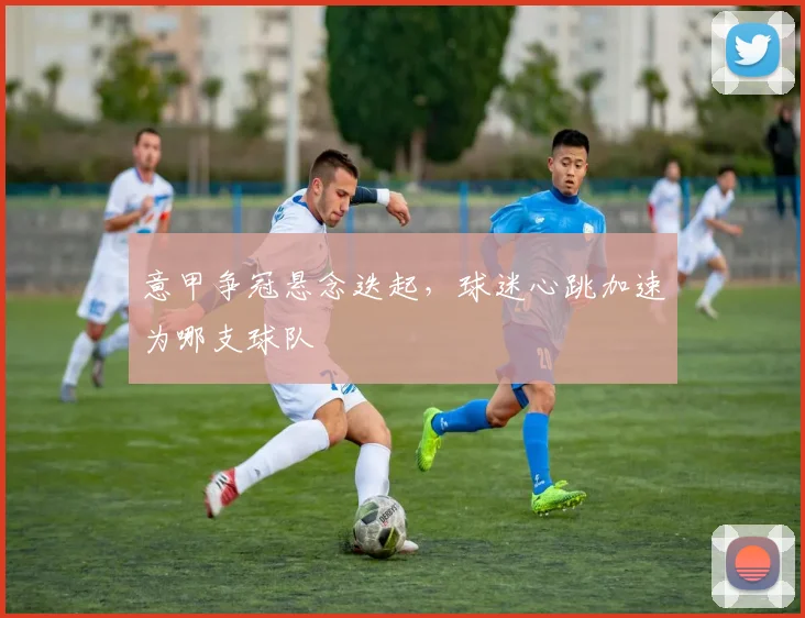 意甲争冠悬念迭起，球迷心跳加速为哪支球队