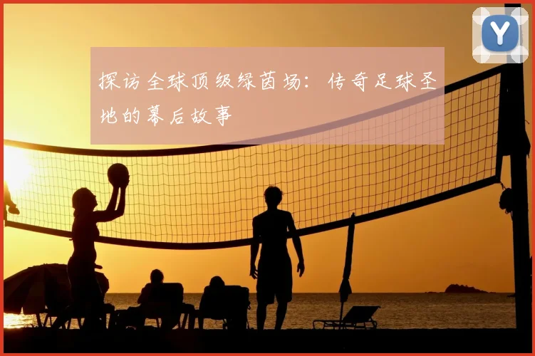 探访全球顶级绿茵场：传奇足球圣地的幕后故事