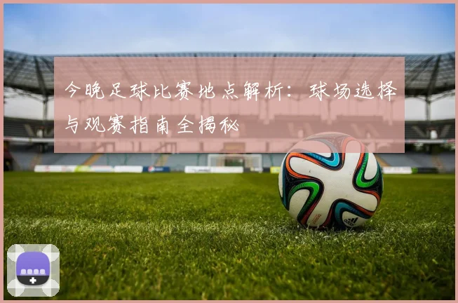 今晚足球比赛地点解析:球场选择与观赛指南全揭秘