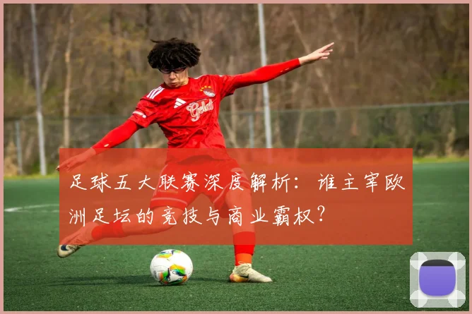 足球五大联赛深度解析：谁主宰欧洲足坛的竞技与商业霸权？
